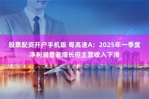 股票配资开户手机版 粤高速A：2025年一季度净利润显著增长但主营收入下滑