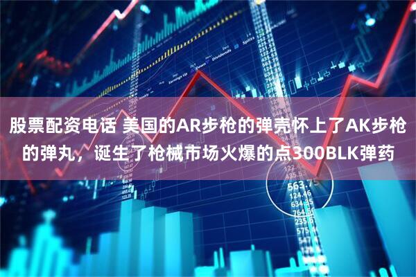 股票配资电话 美国的AR步枪的弹壳怀上了AK步枪的弹丸，诞生了枪械市场火爆的点300BLK弹药