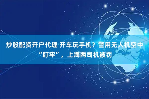 炒股配资开户代理 开车玩手机？警用无人机空中“盯牢”，上海两司机被罚