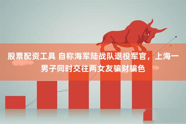 股票配资工具 自称海军陆战队退役军官，上海一男子同时交往两女友骗财骗色