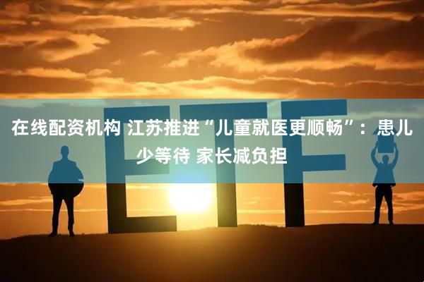在线配资机构 江苏推进“儿童就医更顺畅”：患儿少等待 家长减负担