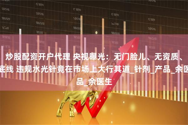 炒股配资开户代理 央视曝光：无门脸儿、无资质、无底线 违规水光针竟在市场上大行其道_针剂_产品_余医生