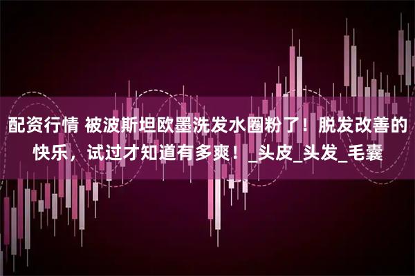 配资行情 被波斯坦欧墨洗发水圈粉了！脱发改善的快乐，试过才知道有多爽！_头皮_头发_毛囊