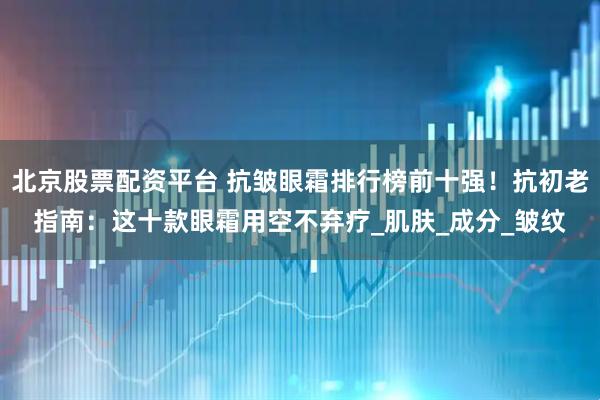 北京股票配资平台 抗皱眼霜排行榜前十强！抗初老指南：这十款眼霜用空不弃疗_肌肤_成分_皱纹