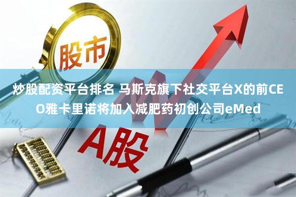 炒股配资平台排名 马斯克旗下社交平台X的前CEO雅卡里诺将加入减肥药初创公司eMed