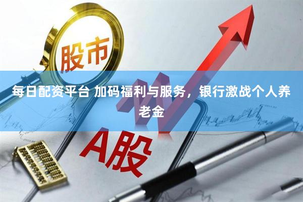 每日配资平台 加码福利与服务，银行激战个人养老金