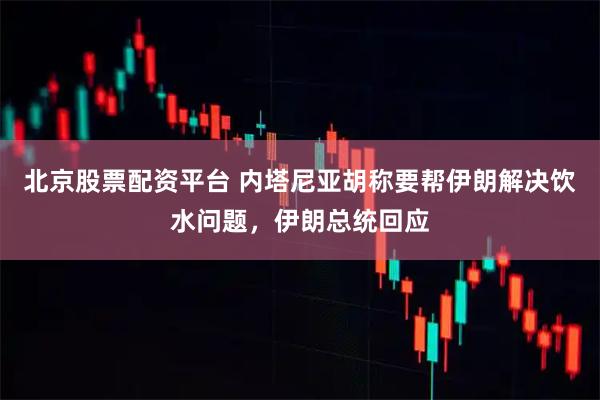 北京股票配资平台 内塔尼亚胡称要帮伊朗解决饮水问题，伊朗总统回应