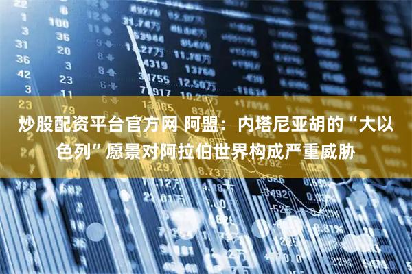 炒股配资平台官方网 阿盟：内塔尼亚胡的“大以色列”愿景对阿拉伯世界构成严重威胁