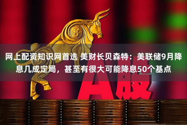 网上配资知识网首选 美财长贝森特：美联储9月降息几成定局，甚至有很大可能降息50个基点