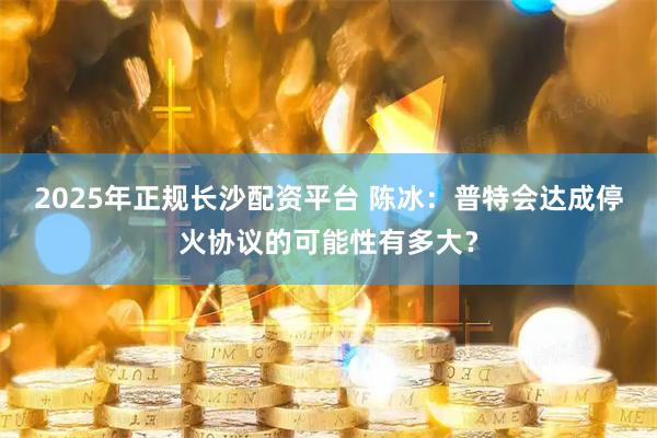 2025年正规长沙配资平台 陈冰：普特会达成停火协议的可能性有多大？