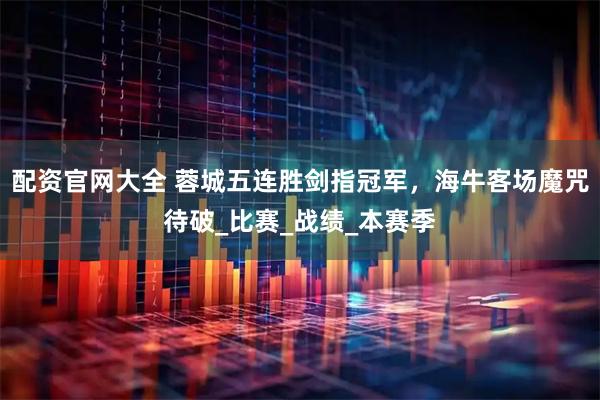 配资官网大全 蓉城五连胜剑指冠军，海牛客场魔咒待破_比赛_战绩_本赛季