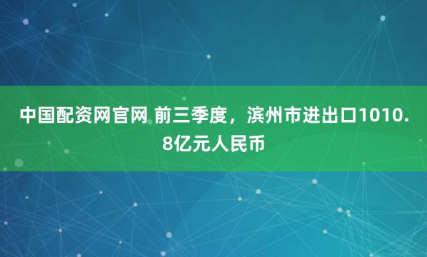 中国配资网官网 前三季度，滨州市进出口1010.8亿元人民币