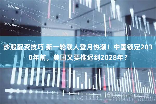 炒股配资技巧 新一轮载人登月热潮!中国锁定2030年前,美国又要推迟到2028年?