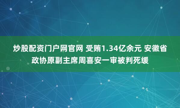 炒股配资门户网官网 受贿1.34亿余元 安徽省政协原副主席周喜安一审被判死缓