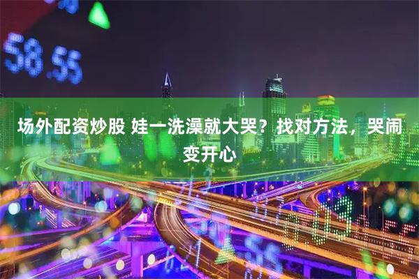场外配资炒股 娃一洗澡就大哭？找对方法，哭闹变开心
