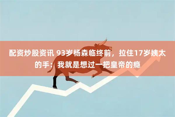 配资炒股资讯 93岁杨森临终前，拉住17岁姨太的手：我就是想过一把皇帝的瘾