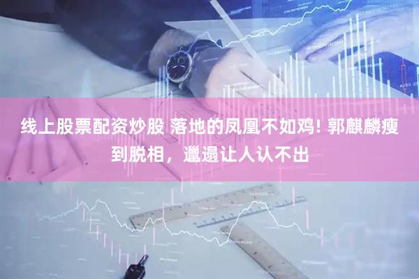 线上股票配资炒股 落地的凤凰不如鸡! 郭麒麟瘦到脱相，邋遢让人认不出