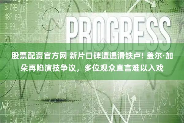 股票配资官方网 新片口碑遭遇滑铁卢! 盖尔·加朵再陷演技争议，多位观众直言难以入戏