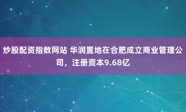炒股配资指数网站 华润置地在合肥成立商业管理公司，注册资本9.68亿