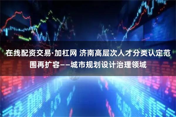 在线配资交易·加杠网 济南高层次人才分类认定范围再扩容——城市规划设计治理领域