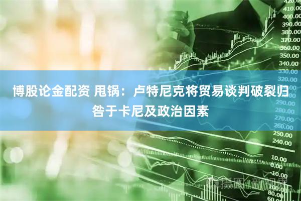 博股论金配资 甩锅：卢特尼克将贸易谈判破裂归咎于卡尼及政治因素