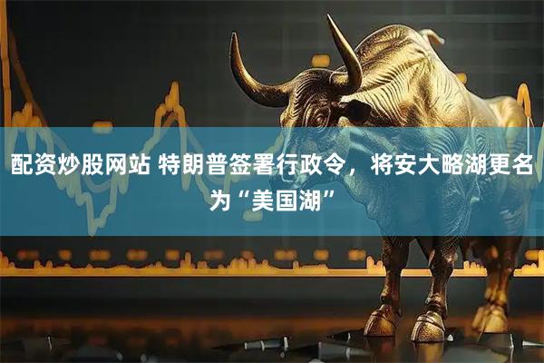 配资炒股网站 特朗普签署行政令，将安大略湖更名为“美国湖”
