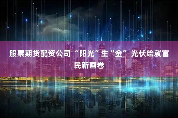 股票期货配资公司 “阳光”生“金” 光伏绘就富民新画卷
